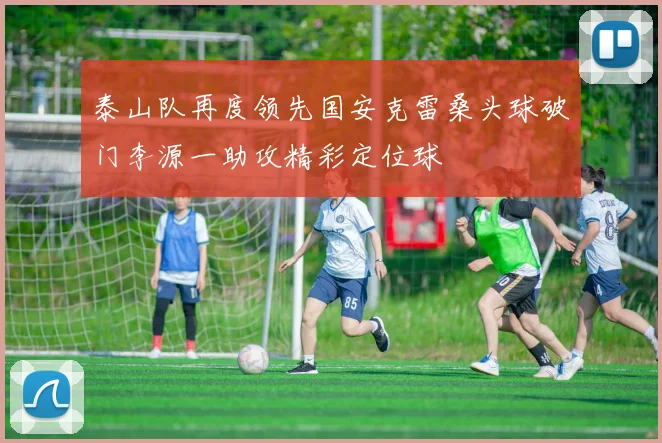 泰山队再度领先国安克雷桑头球破门李源一助攻精彩定位球