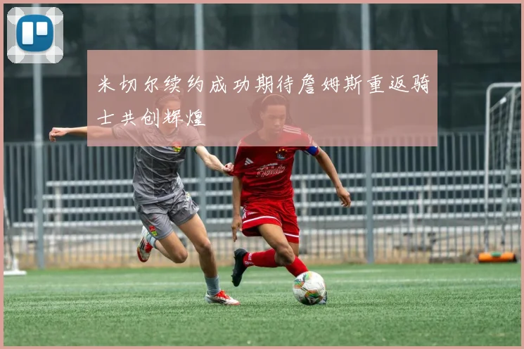 米切尔续约成功期待詹姆斯重返骑士共创辉煌