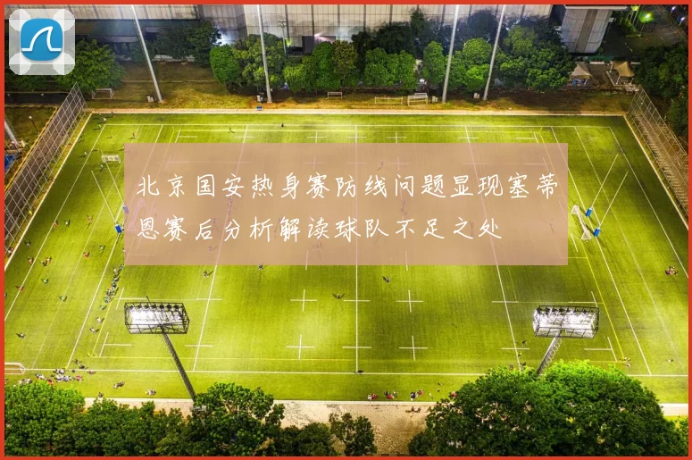 北京国安热身赛防线问题显现塞蒂恩赛后分析解读球队不足之处